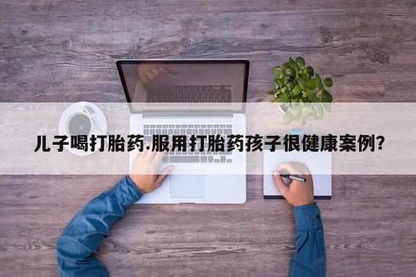 打胎药私人店购买微信儿子喝打胎药.服用打胎药孩子很健康案例？