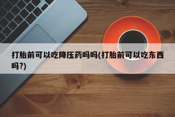 打胎药私人店购买微信打胎前可以吃降压药吗吗(打胎前可以吃东西吗?)