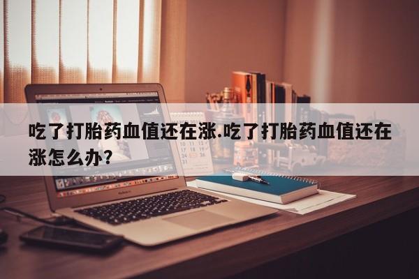打胎药私人店购买微信吃了打胎药血值还在涨.吃了打胎药血值还在涨怎么办？