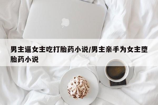 打胎药私人店购买微信男主逼女主吃打胎药小说/男主亲手为女主堕胎药小说
