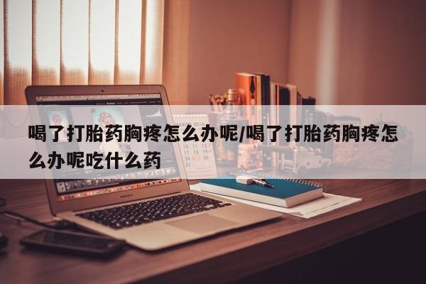 打胎药私人店购买微信喝了打胎药胸疼怎么办呢/喝了打胎药胸疼怎么办呢吃什么药