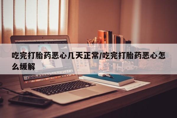 打胎药私人店购买微信吃完打胎药恶心几天正常/吃完打胎药恶心怎么缓解