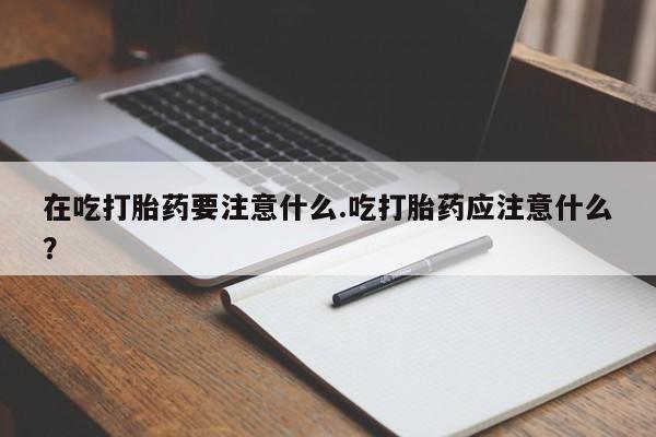 打胎药私人店购买微信在吃打胎药要注意什么.吃打胎药应注意什么？