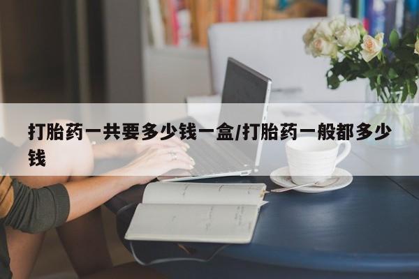 打胎药私人店购买微信打胎药一共要多少钱一盒/打胎药一般都多少钱