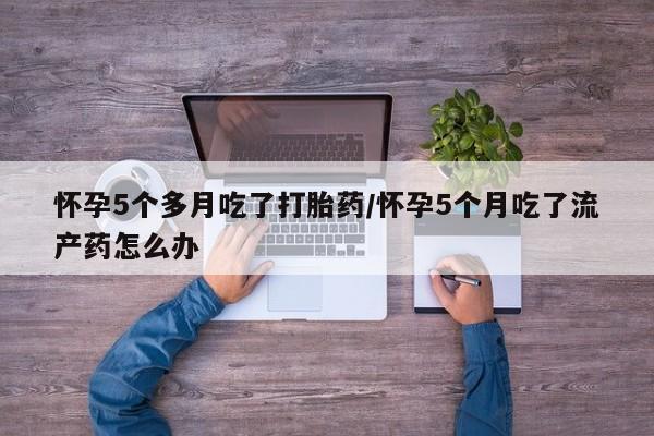 打胎药私人店购买微信怀孕5个多月吃了打胎药/怀孕5个月吃了流产药怎么办