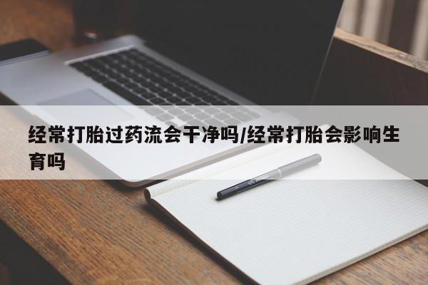 打胎药私人店购买微信经常打胎过药流会干净吗/经常打胎会影响生育吗