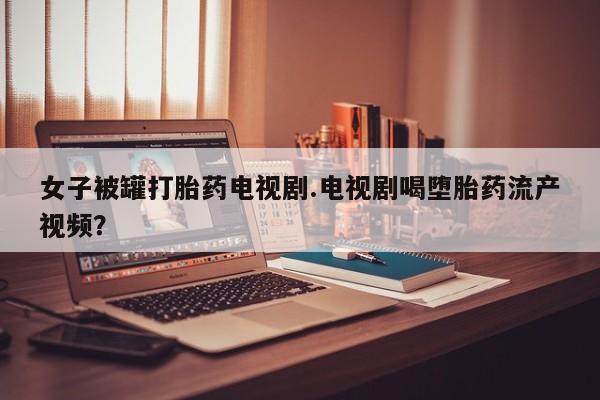 打胎药私人店购买微信女子被罐打胎药电视剧.电视剧喝堕胎药流产视频？