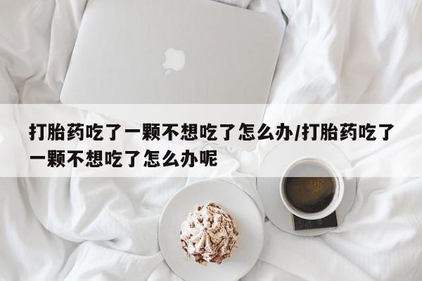 打胎药私人店购买微信打胎药吃了一颗不想吃了怎么办/打胎药吃了一颗不想吃了怎么办呢