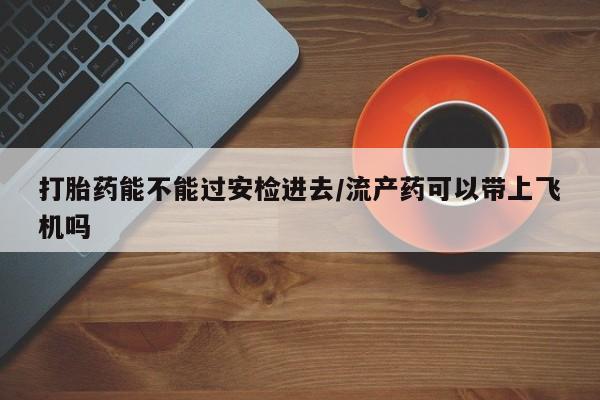 打胎药私人店购买微信打胎药能不能过安检进去/流产药可以带上飞机吗