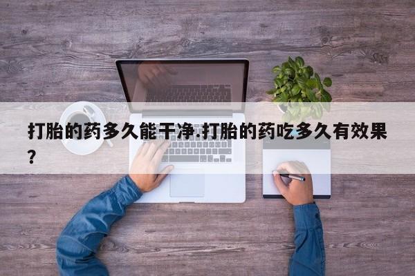 打胎药私人店购买微信打胎的药多久能干净.打胎的药吃多久有效果？