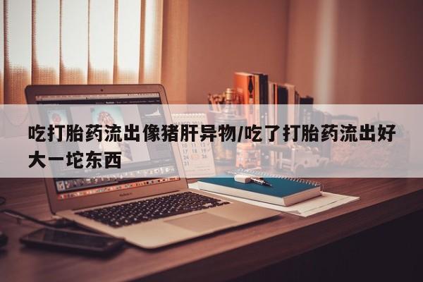打胎药私人店购买微信吃打胎药流出像猪肝异物/吃了打胎药流出好大一坨东西
