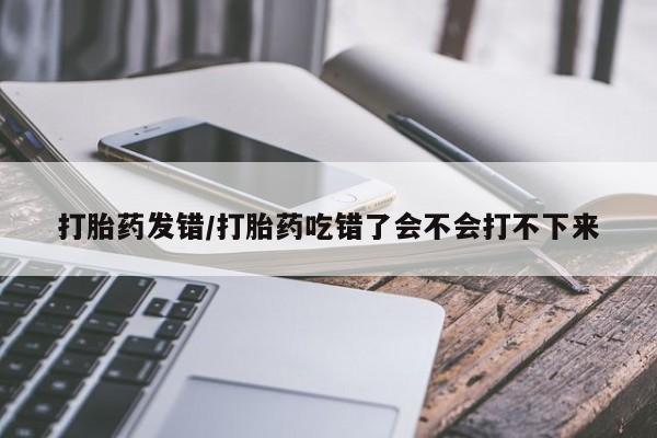 打胎药私人店购买微信打胎药发错/打胎药吃错了会不会打不下来