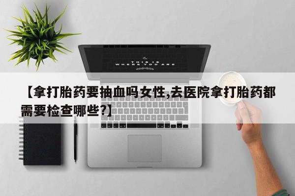 打胎药私人店购买微信【拿打胎药要抽血吗女性,去医院拿打胎药都需要检查哪些?】