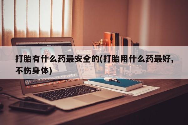 打胎药私人店购买微信打胎有什么药最安全的(打胎用什么药最好,不伤身体)