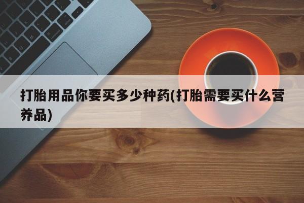 打胎药私人店购买微信打胎用品你要买多少种药(打胎需要买什么营养品)