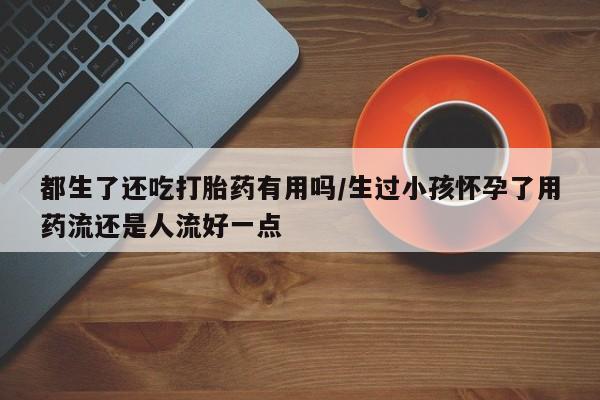 打胎药私人店购买微信都生了还吃打胎药有用吗/生过小孩怀孕了用药流还是人流好一点