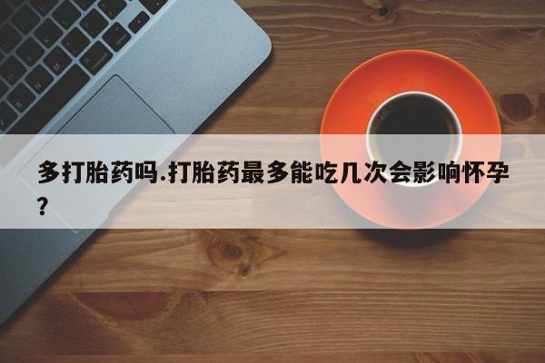 打胎药私人店购买微信多打胎药吗.打胎药最多能吃几次会影响怀孕？