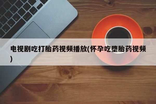 打胎药私人店购买微信电视剧吃打胎药视频播放(怀孕吃堕胎药视频)