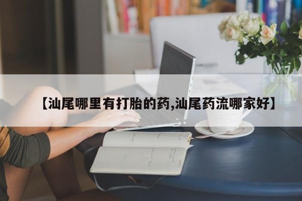 打胎药私人店购买微信【汕尾哪里有打胎的药,汕尾药流哪家好】