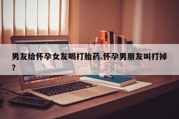 打胎药私人店购买微信男友给怀孕女友喝打胎药.怀孕男朋友叫打掉？