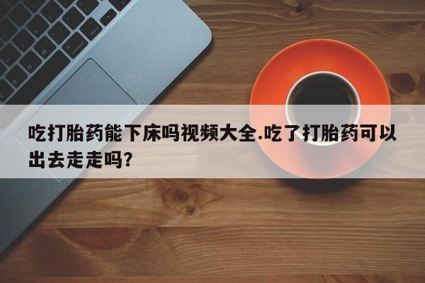 打胎药私人店购买微信吃打胎药能下床吗视频大全.吃了打胎药可以出去走走吗?