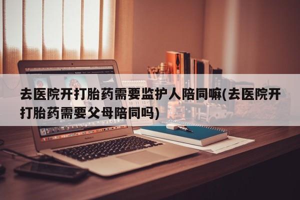 打胎药私人店购买微信去医院开打胎药需要监护人陪同嘛(去医院开打胎药需要父母陪同吗)