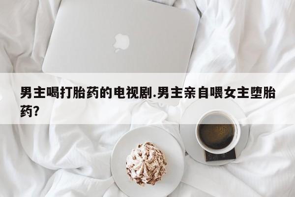 打胎药私人店购买微信男主喝打胎药的电视剧.男主亲自喂女主堕胎药?