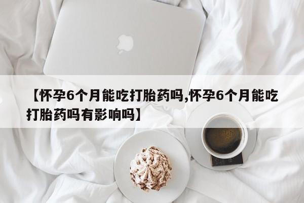 打胎药私人店购买微信【怀孕6个月能吃打胎药吗,怀孕6个月能吃打胎药吗有影响吗】