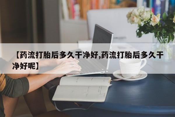 打胎药私人店购买微信【药流打胎后多久干净好,药流打胎后多久干净好呢】