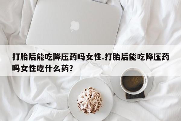 打胎药私人店购买微信打胎后能吃降压药吗女性.打胎后能吃降压药吗女性吃什么药？