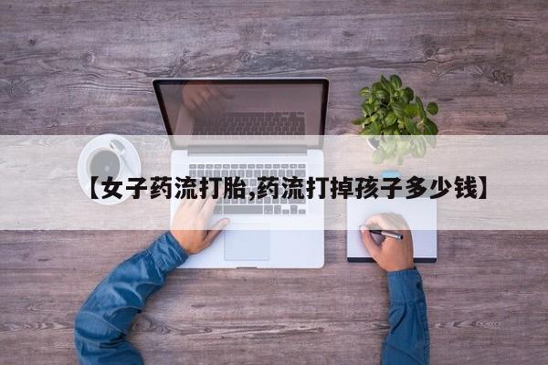 打胎药私人店购买微信【女子药流打胎,药流打掉孩子多少钱】
