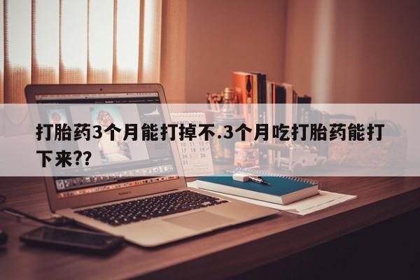 打胎药私人店购买微信打胎药3个月能打掉不.3个月吃打胎药能打下来?？