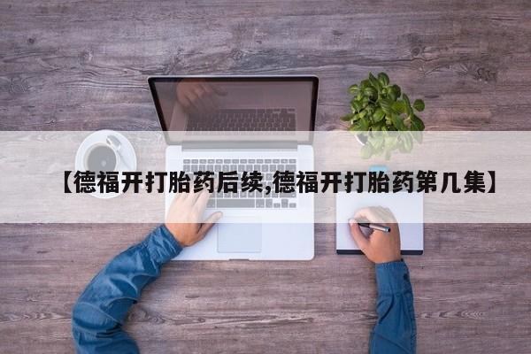 打胎药私人店购买微信【德福开打胎药后续,德福开打胎药第几集】