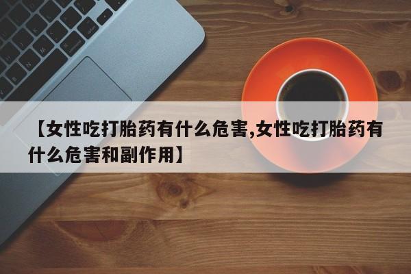 打胎药私人店购买微信【女性吃打胎药有什么危害,女性吃打胎药有什么危害和副作用】