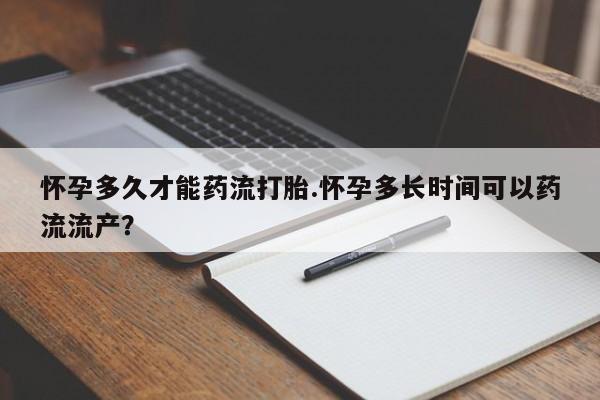 打胎药私人店购买微信怀孕多久才能药流打胎.怀孕多长时间可以药流流产？