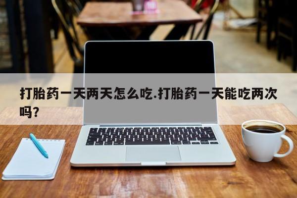 打胎药私人店购买微信打胎药一天两天怎么吃.打胎药一天能吃两次吗？
