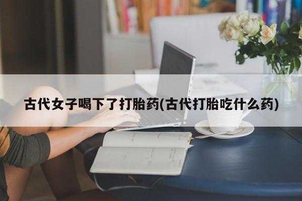 打胎药私人店购买微信古代女子喝下了打胎药(古代打胎吃什么药)