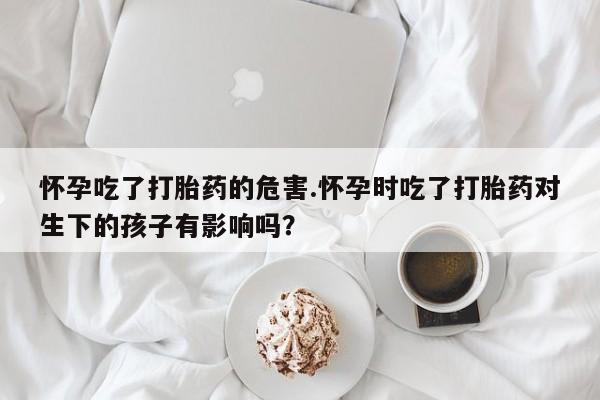 打胎药私人店购买微信怀孕吃了打胎药的危害.怀孕时吃了打胎药对生下的孩子有影响吗？