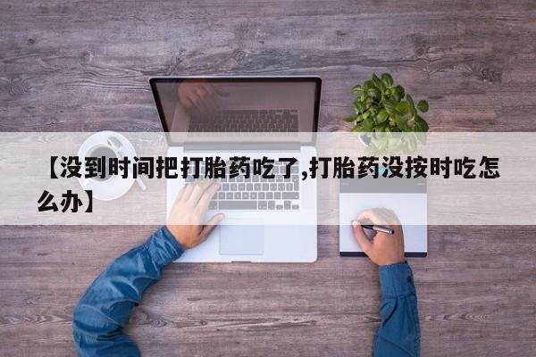 打胎药私人店购买微信【没到时间把打胎药吃了,打胎药没按时吃怎么办】