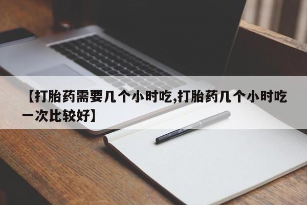打胎药私人店购买微信【打胎药需要几个小时吃,打胎药几个小时吃一次比较好】