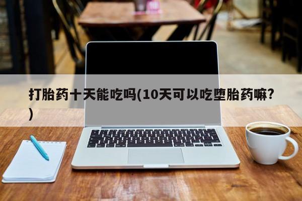 打胎药私人店购买微信打胎药十天能吃吗(10天可以吃堕胎药嘛?)