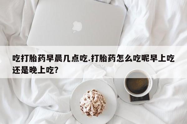 打胎药私人店购买微信吃打胎药早晨几点吃.打胎药怎么吃呢早上吃还是晚上吃？