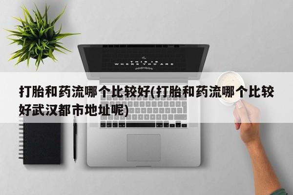 打胎药私人店购买微信打胎和药流哪个比较好(打胎和药流哪个比较好武汉都市地址呢)