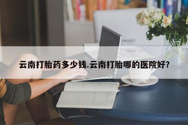 打胎药私人店购买微信云南打胎药多少钱.云南打胎哪的医院好？