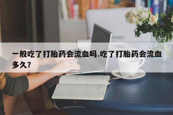 打胎药私人店购买微信一般吃了打胎药会流血吗.吃了打胎药会流血多久？