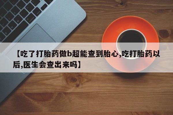 打胎药私人店购买微信【吃了打胎药做b超能查到胎心,吃打胎药以后,医生会查出来吗】