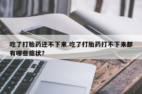 打胎药私人店购买微信吃了打胎药还不下来.吃了打胎药打不下来都有哪些症状？
