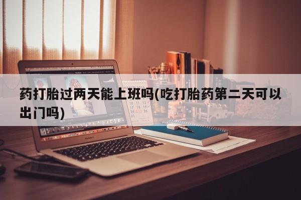 打胎药私人店购买微信药打胎过两天能上班吗(吃打胎药第二天可以出门吗)