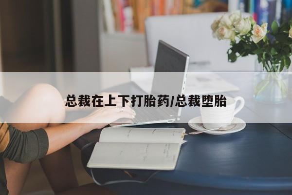打胎药私人店购买微信总裁在上下打胎药/总裁堕胎