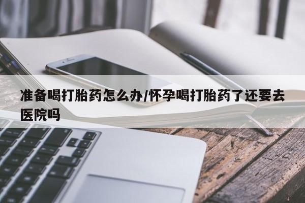 打胎药私人店购买微信准备喝打胎药怎么办/怀孕喝打胎药了还要去医院吗